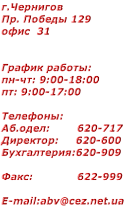 г.Чернигов 
Пр. Победы 129
офис  31


График работы:
пн-чт: 9:00-18:00
пт: 9:00-17:00

Телефоны:
Аб.одел:        620-717
Директор:     620-600
Бухгалтерия:620-909

Факс:             622-999

E-mail:abv@cez.net.ua


